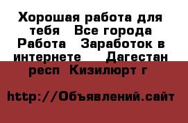 Хорошая работа для тебя - Все города Работа » Заработок в интернете   . Дагестан респ.,Кизилюрт г.